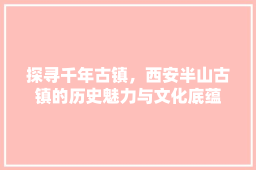 探寻千年古镇，西安半山古镇的历史魅力与文化底蕴