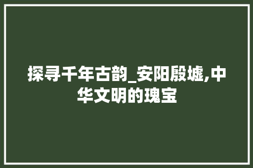 探寻千年古韵_安阳殷墟,中华文明的瑰宝