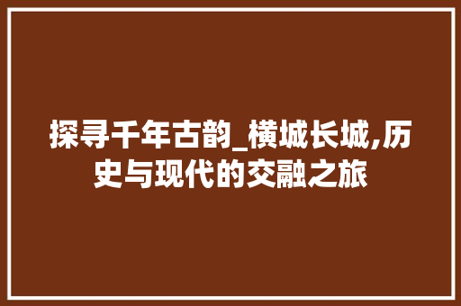 探寻千年古韵_横城长城,历史与现代的交融之旅