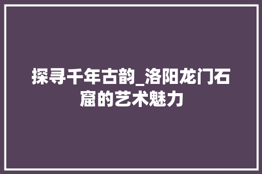 探寻千年古韵_洛阳龙门石窟的艺术魅力