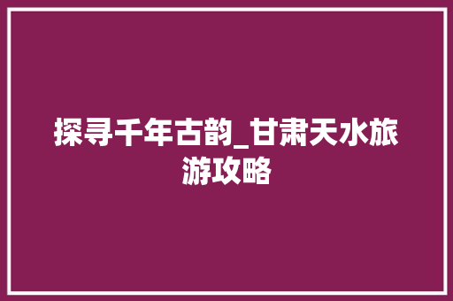 探寻千年古韵_甘肃天水旅游攻略