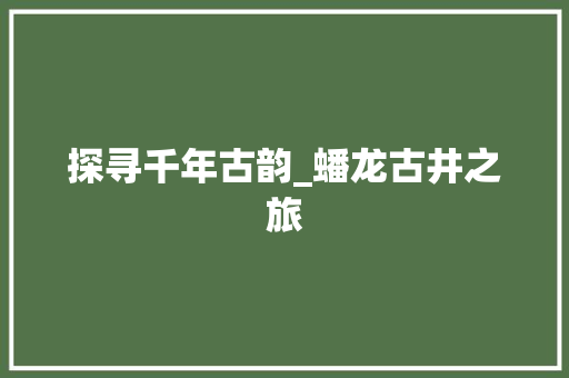 探寻千年古韵_蟠龙古井之旅