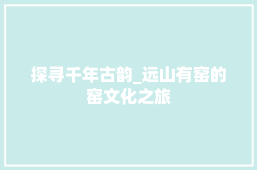 探寻千年古韵_远山有窑的窑文化之旅