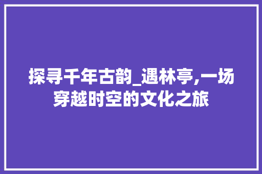 探寻千年古韵_遇林亭,一场穿越时空的文化之旅