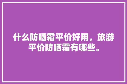 什么防晒霜平价好用，旅游平价防晒霜有哪些。