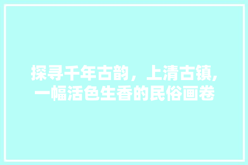 探寻千年古韵，上清古镇,一幅活色生香的民俗画卷