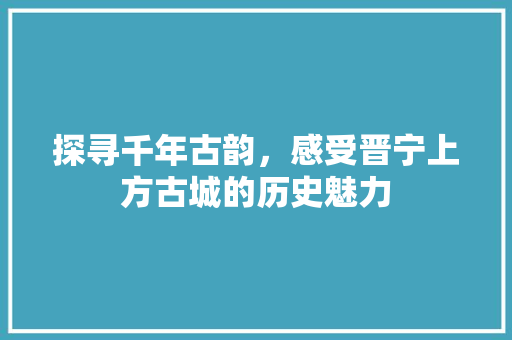 探寻千年古韵，感受晋宁上方古城的历史魅力