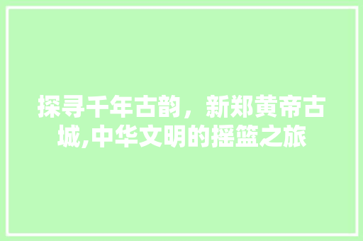 探寻千年古韵，新郑黄帝古城,中华文明的摇篮之旅