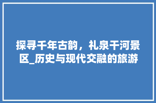 探寻千年古韵，礼泉干河景区_历史与现代交融的旅游胜地