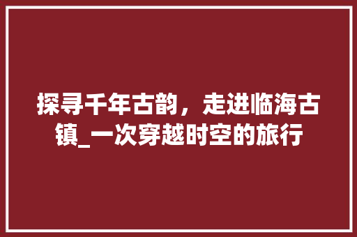 探寻千年古韵，走进临海古镇_一次穿越时空的旅行