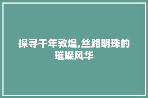 探寻千年敦煌,丝路明珠的璀璨风华