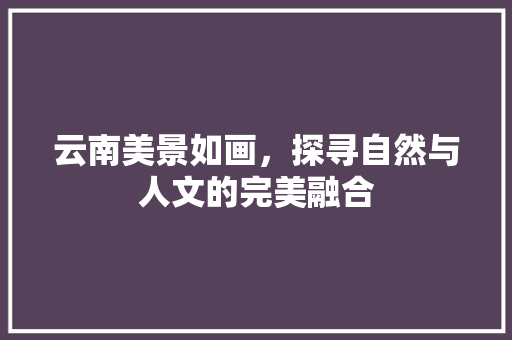 云南美景如画，探寻自然与人文的完美融合  第1张