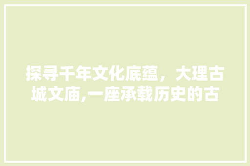 探寻千年文化底蕴，大理古城文庙,一座承载历史的古建筑群