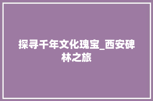 探寻千年文化瑰宝_西安碑林之旅