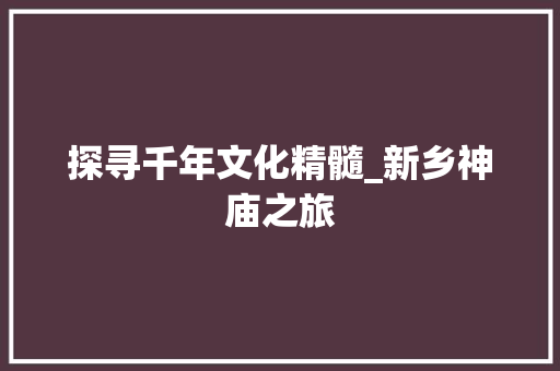 探寻千年文化精髓_新乡神庙之旅