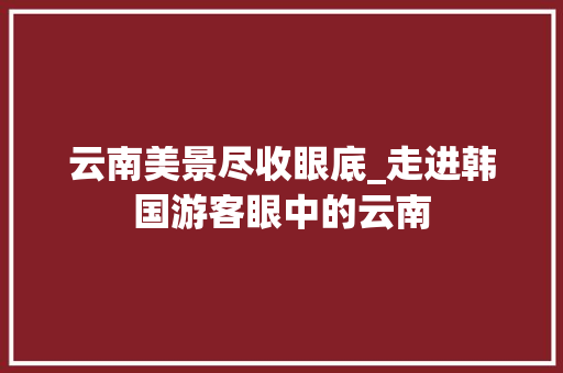 云南美景尽收眼底_走进韩国游客眼中的云南  第1张