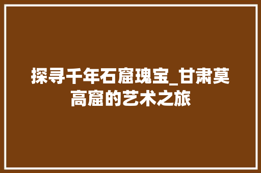 探寻千年石窟瑰宝_甘肃莫高窟的艺术之旅