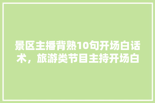 景区主播背熟10句开场白话术，旅游类节目主持开场白结束语。