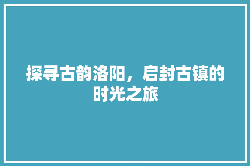 探寻古韵洛阳，启封古镇的时光之旅