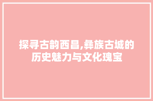 探寻古韵西昌,彝族古城的历史魅力与文化瑰宝