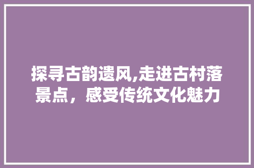 探寻古韵遗风,走进古村落景点，感受传统文化魅力