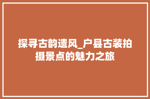 探寻古韵遗风_户县古装拍摄景点的魅力之旅