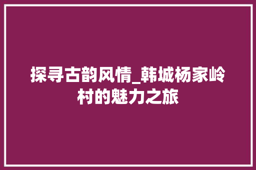 探寻古韵风情_韩城杨家岭村的魅力之旅