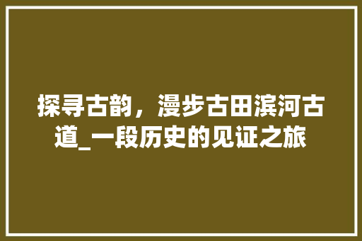 探寻古韵，漫步古田滨河古道_一段历史的见证之旅