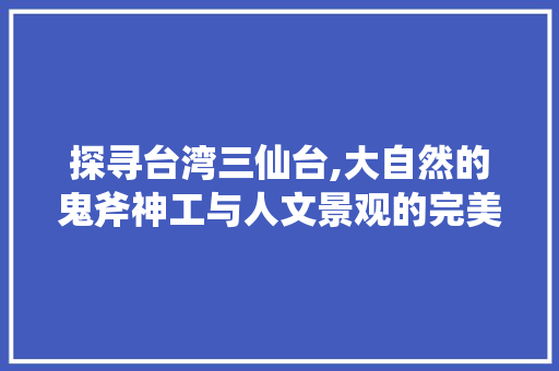 探寻台湾三仙台,大自然的鬼斧神工与人文景观的完美融合