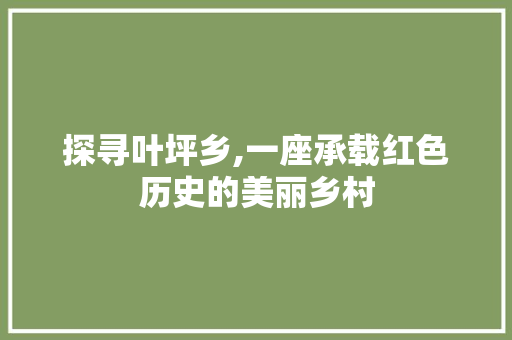 探寻叶坪乡,一座承载红色历史的美丽乡村