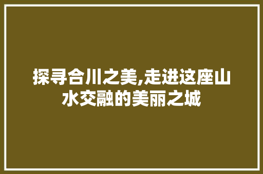 探寻合川之美,走进这座山水交融的美丽之城