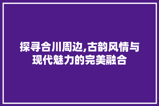 探寻合川周边,古韵风情与现代魅力的完美融合