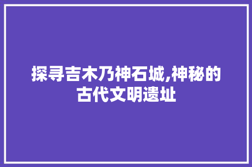 探寻吉木乃神石城,神秘的古代文明遗址