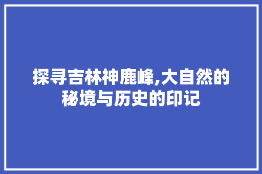 探寻吉林神鹿峰,大自然的秘境与历史的印记