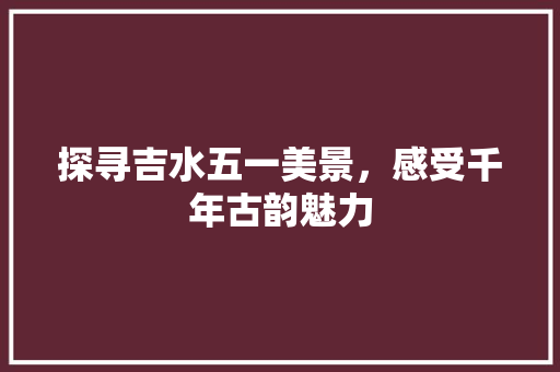 探寻吉水五一美景，感受千年古韵魅力