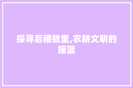 探寻后稷故里,农耕文明的摇篮