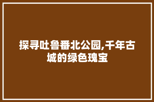 探寻吐鲁番北公园,千年古城的绿色瑰宝