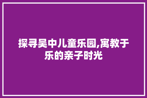 探寻吴中儿童乐园,寓教于乐的亲子时光