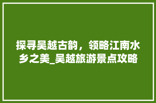 探寻吴越古韵，领略江南水乡之美_吴越旅游景点攻略