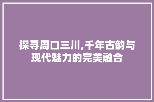 探寻周口三川,千年古韵与现代魅力的完美融合