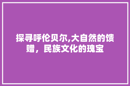 探寻呼伦贝尔,大自然的馈赠，民族文化的瑰宝