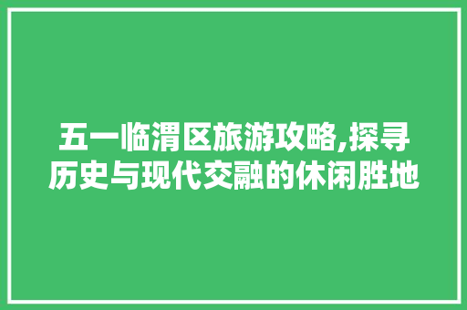 五一临渭区旅游攻略,探寻历史与现代交融的休闲胜地