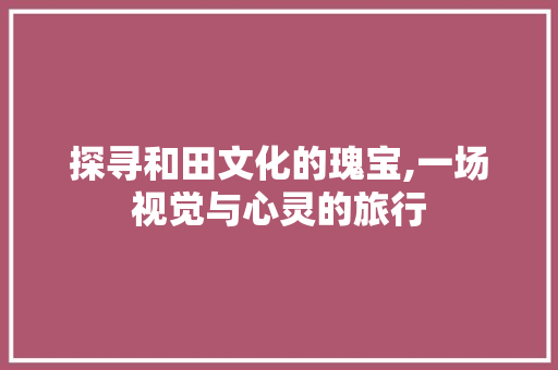 探寻和田文化的瑰宝,一场视觉与心灵的旅行