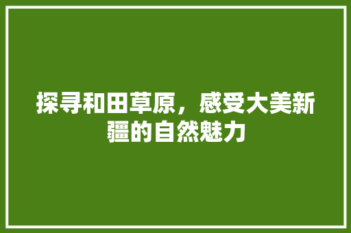 探寻和田草原，感受大美新疆的自然魅力