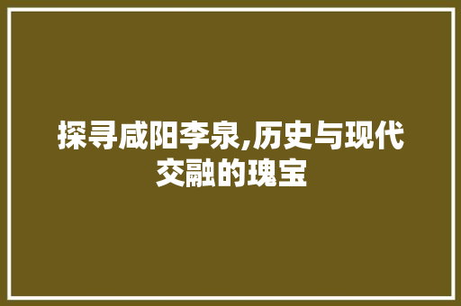 探寻咸阳李泉,历史与现代交融的瑰宝