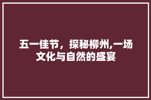 五一佳节，探秘柳州,一场文化与自然的盛宴