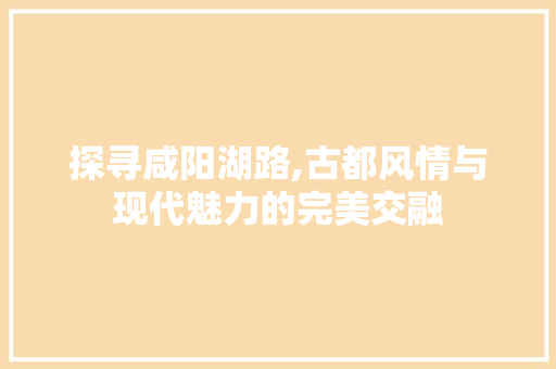 探寻咸阳湖路,古都风情与现代魅力的完美交融