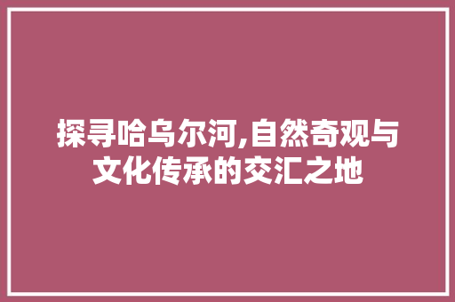 探寻哈乌尔河,自然奇观与文化传承的交汇之地