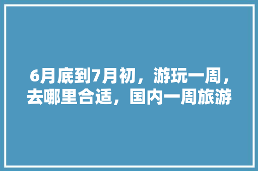 6月底到7月初，游玩一周，去哪里合适，国内一周旅游路线推荐图。