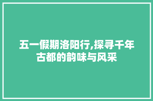 五一假期洛阳行,探寻千年古都的韵味与风采